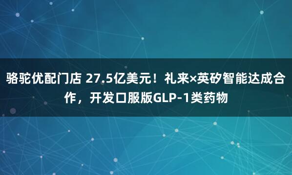 骆驼优配门店 27.5亿美元！礼来×英矽智能达成合作，开发口服版GLP-1类药物