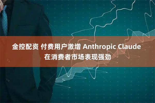 金控配资 付费用户激增 Anthropic Claude 在消费者市场表现强劲
