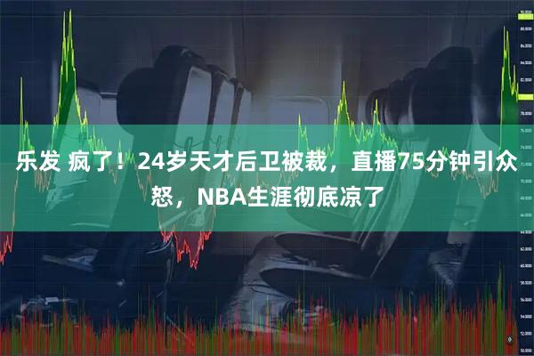 乐发 疯了！24岁天才后卫被裁，直播75分钟引众怒，NBA生涯彻底凉了