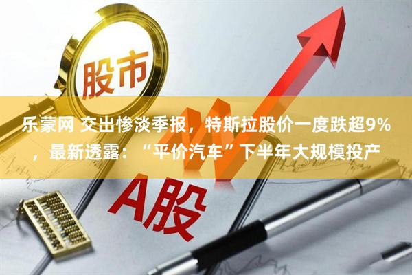 乐蒙网 交出惨淡季报，特斯拉股价一度跌超9%，最新透露：“平价汽车”下半年大规模投产