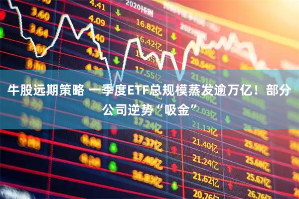 牛股远期策略 一季度ETF总规模蒸发逾万亿！部分公司逆势“吸金”