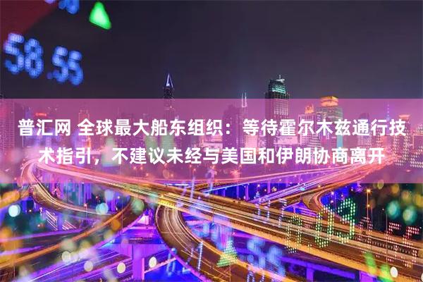 普汇网 全球最大船东组织：等待霍尔木兹通行技术指引，不建议未经与美国和伊朗协商离开