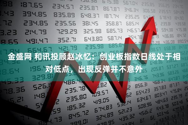 金盛网 和讯投顾赵冰忆：创业板指数日线处于相对低点，出现反弹并不意外