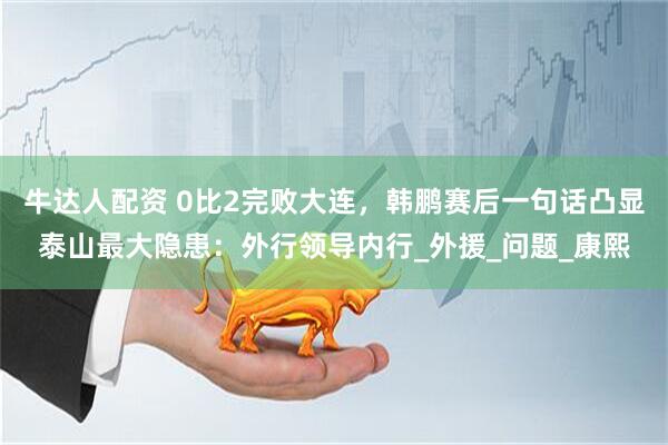 牛达人配资 0比2完败大连,韩鹏赛后一句话凸显泰山最大隐患:外行领导内行_外援_问题_康熙
